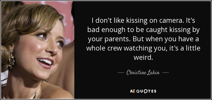I don't like kissing on camera. It's bad enough to be caught kissing by your parents. But when you have a whole crew watching you, it's a little weird. - Christine Lakin