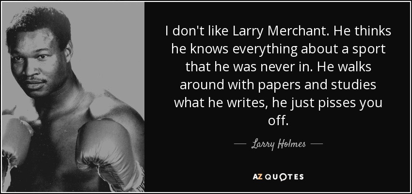 I don't like Larry Merchant. He thinks he knows everything about a sport that he was never in. He walks around with papers and studies what he writes, he just pisses you off. - Larry Holmes