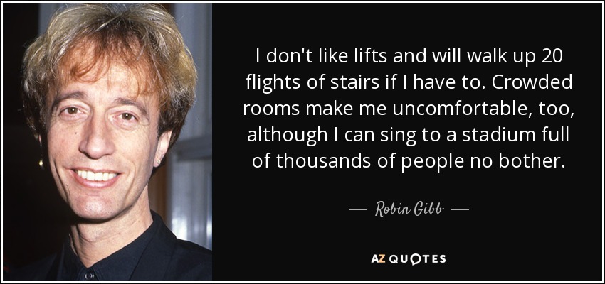 I don't like lifts and will walk up 20 flights of stairs if I have to. Crowded rooms make me uncomfortable, too, although I can sing to a stadium full of thousands of people no bother. - Robin Gibb