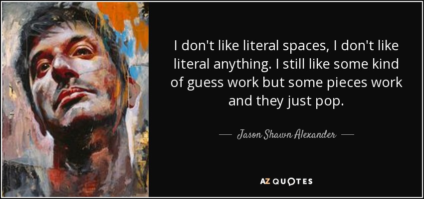 I don't like literal spaces, I don't like literal anything. I still like some kind of guess work but some pieces work and they just pop. - Jason Shawn Alexander