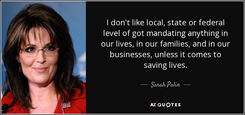 I don't like local, state or federal level of got mandating anything in our lives , in our families, and in our businesses, unless it comes to saving lives. - Sarah Palin
