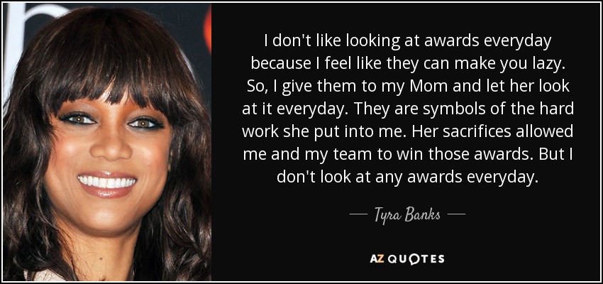 I don't like looking at awards everyday because I feel like they can make you lazy. So, I give them to my Mom and let her look at it everyday. They are symbols of the hard work she put into me. Her sacrifices allowed me and my team to win those awards. But I don't look at any awards everyday. - Tyra Banks