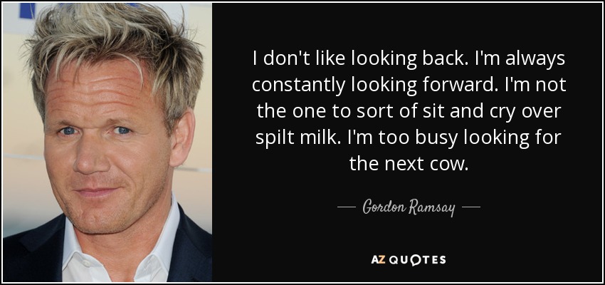 I don't like looking back. I'm always constantly looking forward. I'm not the one to sort of sit and cry over spilt milk. I'm too busy looking for the next cow. - Gordon Ramsay