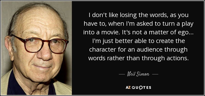 I don't like losing the words, as you have to, when I'm asked to turn a play into a movie. It's not a matter of ego . . . I'm just better able to create the character for an audience through words rather than through actions. - Neil Simon