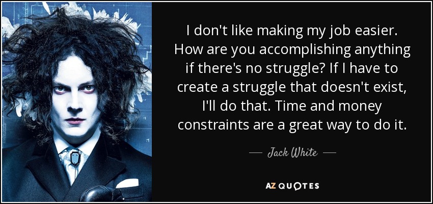 I don't like making my job easier. How are you accomplishing anything if there's no struggle? If I have to create a struggle that doesn't exist, I'll do that. Time and money constraints are a great way to do it. - Jack White