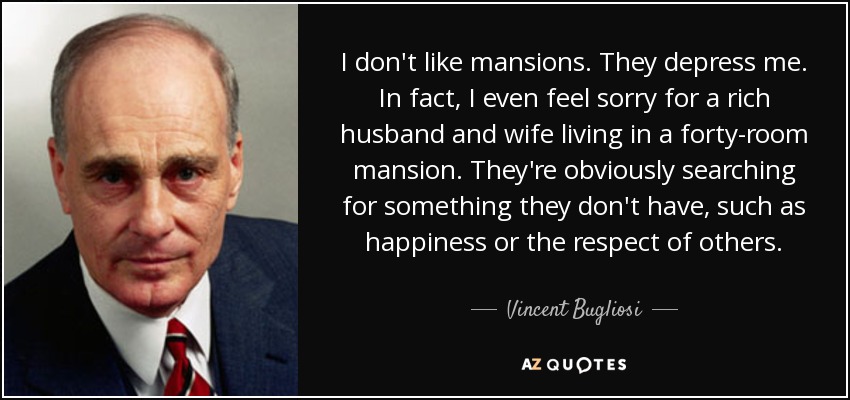 I don't like mansions. They depress me. In fact, I even feel sorry for a rich husband and wife living in a forty-room mansion. They're obviously searching for something they don't have, such as happiness or the respect of others. - Vincent Bugliosi