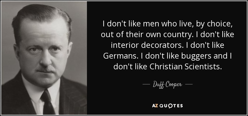 I don't like men who live, by choice, out of their own country. I don't like interior decorators. I don't like Germans. I don't like buggers and I don't like Christian Scientists. - Duff Cooper