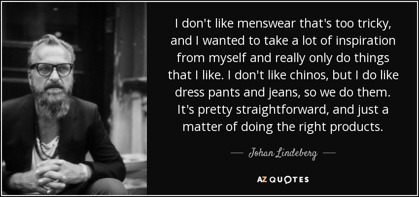 I don't like menswear that's too tricky, and I wanted to take a lot of inspiration from myself and really only do things that I like. I don't like chinos, but I do like dress pants and jeans, so we do them. It's pretty straightforward, and just a matter of doing the right products. - Johan Lindeberg
