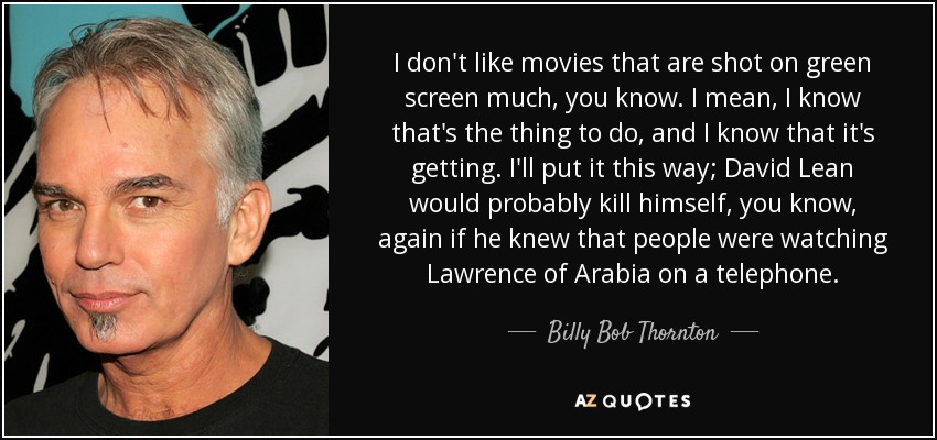 I don't like movies that are shot on green screen much, you know. I mean, I know that's the thing to do, and I know that it's getting. I'll put it this way; David Lean would probably kill himself, you know, again if he knew that people were watching Lawrence of Arabia on a telephone. - Billy Bob Thornton
