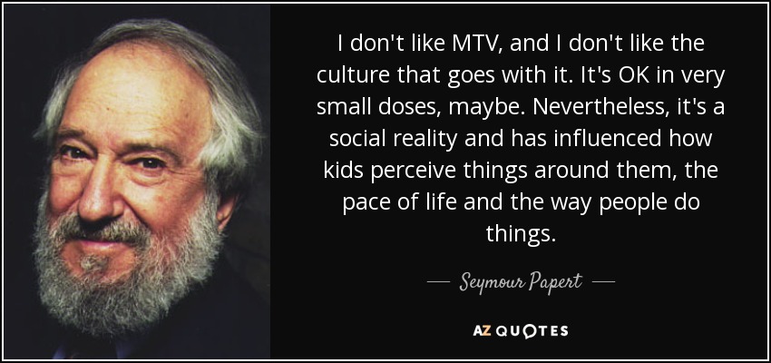 I don't like MTV, and I don't like the culture that goes with it. It's OK in very small doses, maybe. Nevertheless, it's a social reality and has influenced how kids perceive things around them, the pace of life and the way people do things. - Seymour Papert