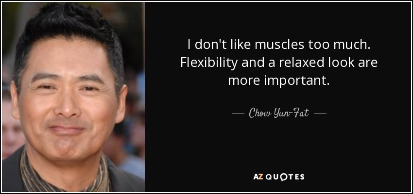 I don't like muscles too much. Flexibility and a relaxed look are more important. - Chow Yun-Fat