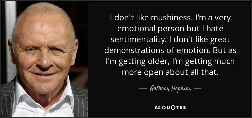 I don't like mushiness. I'm a very emotional person but I hate sentimentality. I don't like great demonstrations of emotion. But as I'm getting older, I'm getting much more open about all that. - Anthony Hopkins