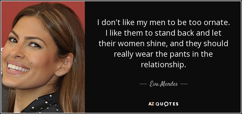 I don't like my men to be too ornate. I like them to stand back and let their women shine, and they should really wear the pants in the relationship. - Eva Mendes