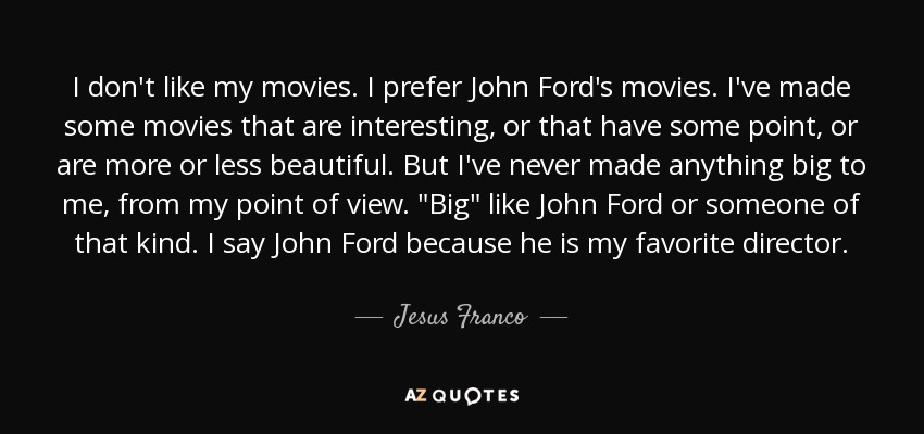 I don't like my movies. I prefer John Ford's movies. I've made some movies that are interesting, or that have some point, or are more or less beautiful. But I've never made anything big to me, from my point of view. 