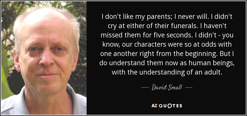I don't like my parents; I never will. I didn't cry at either of their funerals. I haven't missed them for five seconds. I didn't - you know, our characters were so at odds with one another right from the beginning. But I do understand them now as human beings, with the understanding of an adult. - David Small