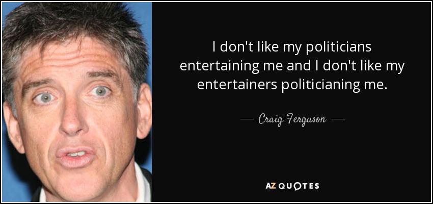 I don't like my politicians entertaining me and I don't like my entertainers politicianing me. - Craig Ferguson
