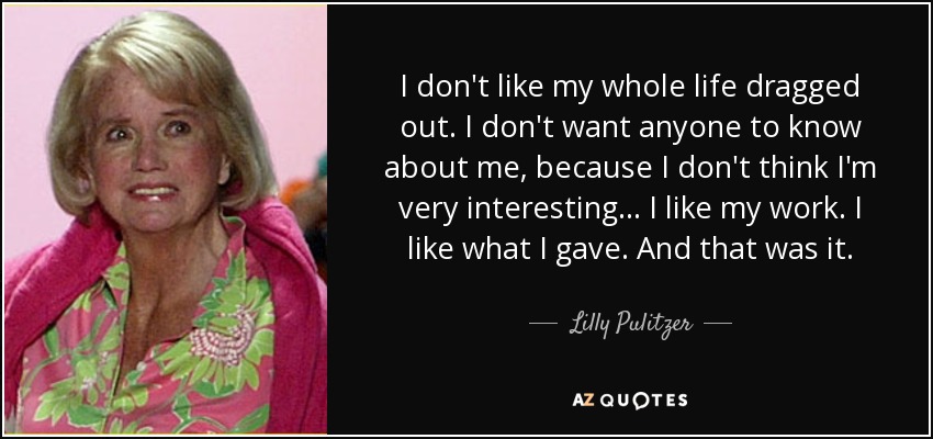 I don't like my whole life dragged out. I don't want anyone to know about me, because I don't think I'm very interesting... I like my work. I like what I gave. And that was it. - Lilly Pulitzer