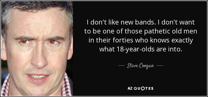 I don't like new bands. I don't want to be one of those pathetic old men in their forties who knows exactly what 18-year-olds are into. - Steve Coogan