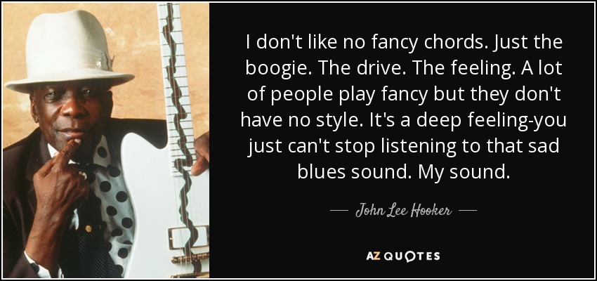 I don't like no fancy chords. Just the boogie. The drive. The feeling. A lot of people play fancy but they don't have no style. It's a deep feeling-you just can't stop listening to that sad blues sound. My sound. - John Lee Hooker