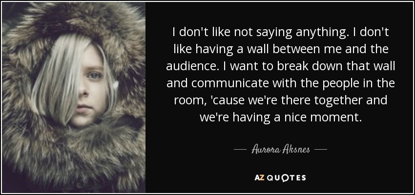 I don't like not saying anything. I don't like having a wall between me and the audience. I want to break down that wall and communicate with the people in the room, 'cause we're there together and we're having a nice moment. - Aurora Aksnes