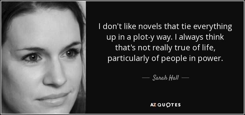 I don't like novels that tie everything up in a plot-y way. I always think that's not really true of life, particularly of people in power. - Sarah Hall