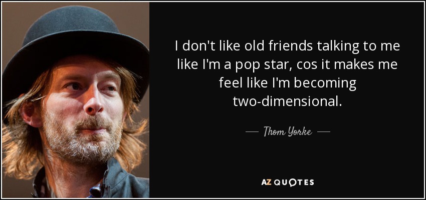 I don't like old friends talking to me like I'm a pop star, cos it makes me feel like I'm becoming two-dimensional. - Thom Yorke