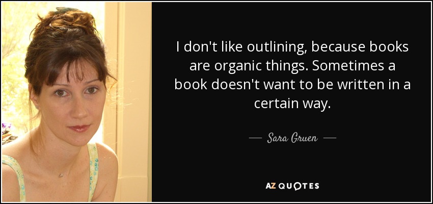 I don't like outlining, because books are organic things. Sometimes a book doesn't want to be written in a certain way. - Sara Gruen