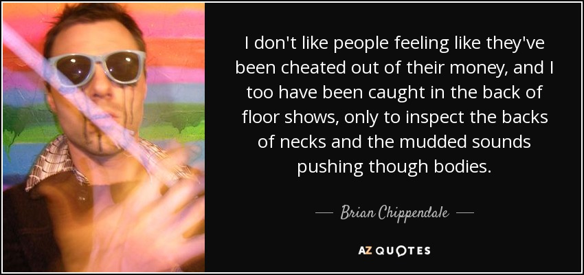 I don't like people feeling like they've been cheated out of their money, and I too have been caught in the back of floor shows, only to inspect the backs of necks and the mudded sounds pushing though bodies. - Brian Chippendale