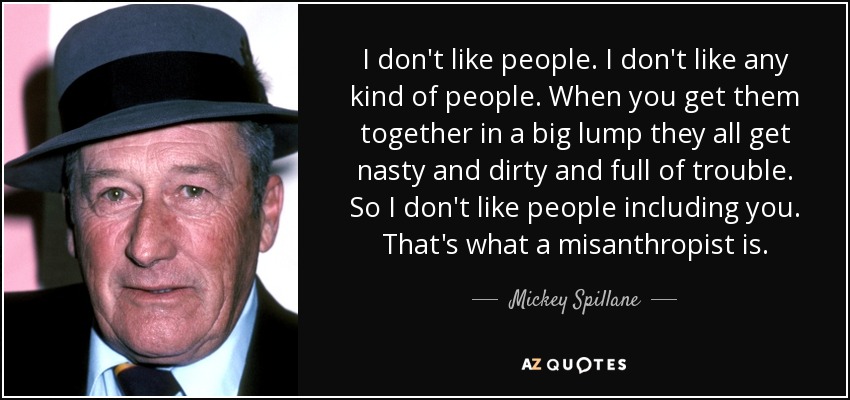 I don't like people. I don't like any kind of people. When you get them together in a big lump they all get nasty and dirty and full of trouble. So I don't like people including you. That's what a misanthropist is. - Mickey Spillane