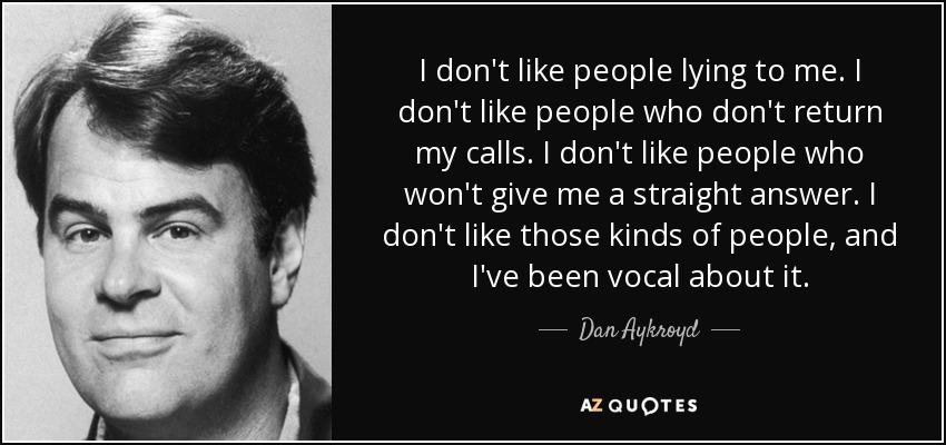 I don't like people lying to me. I don't like people who don't return my calls. I don't like people who won't give me a straight answer. I don't like those kinds of people, and I've been vocal about it. - Dan Aykroyd