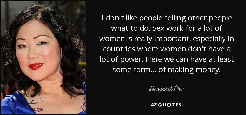 I don't like people telling other people what to do. Sex work for a lot of women is really important, especially in countries where women don't have a lot of power. Here we can have at least some form ... of making money. - Margaret Cho