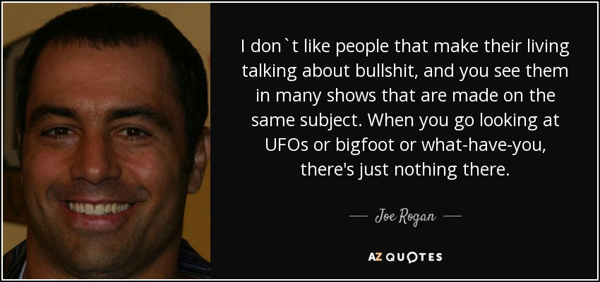 I don`t like people that make their living talking about bullshit, and you see them in many shows that are made on the same subject. When you go looking at UFOs or bigfoot or what-have-you, there's just nothing there. - Joe Rogan