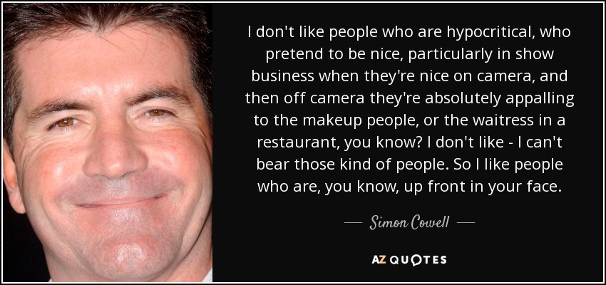 I don't like people who are hypocritical, who pretend to be nice, particularly in show business when they're nice on camera, and then off camera they're absolutely appalling to the makeup people, or the waitress in a restaurant, you know? I don't like - I can't bear those kind of people. So I like people who are, you know, up front in your face. - Simon Cowell