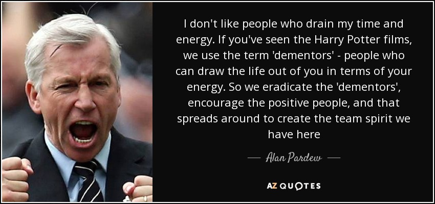 I don't like people who drain my time and energy. If you've seen the Harry Potter films, we use the term 'dementors' - people who can draw the life out of you in terms of your energy. So we eradicate the 'dementors', encourage the positive people, and that spreads around to create the team spirit we have here - Alan Pardew