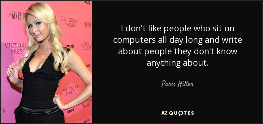 I don't like people who sit on computers all day long and write about people they don't know anything about. - Paris Hilton