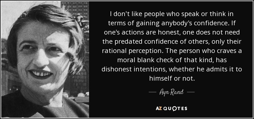 I don't like people who speak or think in terms of gaining anybody's confidence. If one's actions are honest, one does not need the predated confidence of others, only their rational perception. The person who craves a moral blank check of that kind, has dishonest intentions, whether he admits it to himself or not. - Ayn Rand