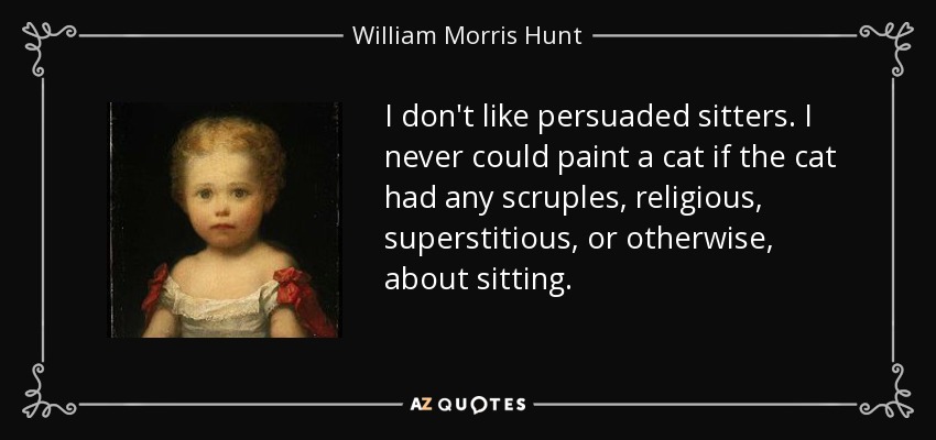 I don't like persuaded sitters. I never could paint a cat if the cat had any scruples, religious, superstitious, or otherwise, about sitting. - William Morris Hunt
