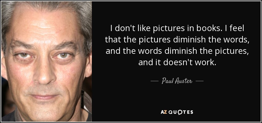 I don't like pictures in books. I feel that the pictures diminish the words, and the words diminish the pictures, and it doesn't work. - Paul Auster