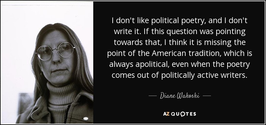 I don't like political poetry, and I don't write it. If this question was pointing towards that, I think it is missing the point of the American tradition, which is always apolitical, even when the poetry comes out of politically active writers. - Diane Wakoski