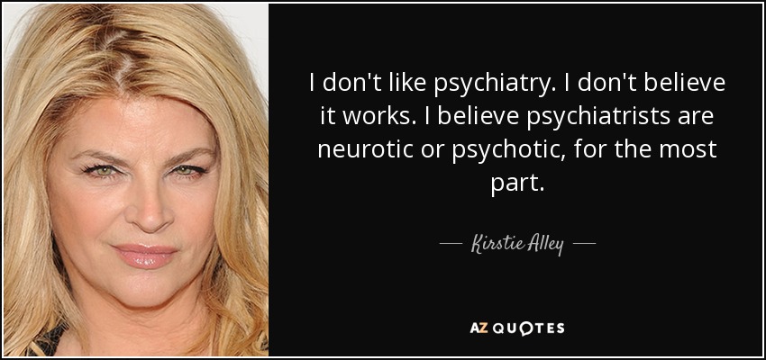 I don't like psychiatry. I don't believe it works. I believe psychiatrists are neurotic or psychotic, for the most part. - Kirstie Alley