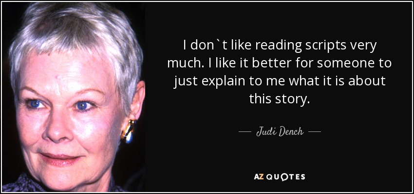 I don`t like reading scripts very much. I like it better for someone to just explain to me what it is about this story. - Judi Dench