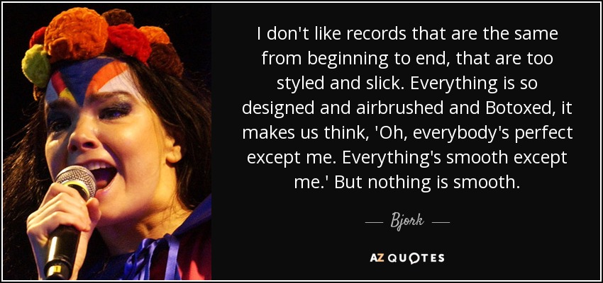 I don't like records that are the same from beginning to end, that are too styled and slick. Everything is so designed and airbrushed and Botoxed, it makes us think, 'Oh, everybody's perfect except me. Everything's smooth except me.' But nothing is smooth. - Bjork