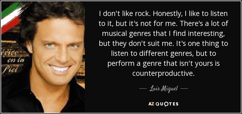 I don't like rock. Honestly, I like to listen to it, but it's not for me. There's a lot of musical genres that I find interesting, but they don't suit me. It's one thing to listen to different genres, but to perform a genre that isn't yours is counterproductive. - Luis Miguel