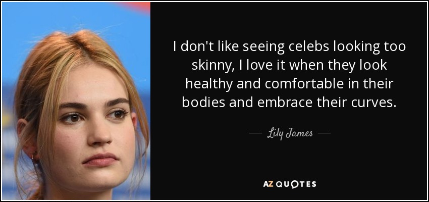 I don't like seeing celebs looking too skinny, I love it when they look healthy and comfortable in their bodies and embrace their curves. - Lily James