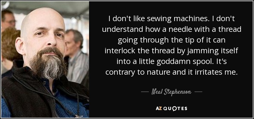 I don't like sewing machines. I don't understand how a needle with a thread going through the tip of it can interlock the thread by jamming itself into a little goddamn spool. It's contrary to nature and it irritates me. - Neal Stephenson