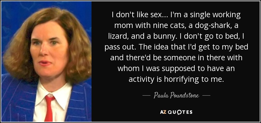 I don't like sex ... I'm a single working mom with nine cats, a dog-shark, a lizard, and a bunny. I don't go to bed, I pass out. The idea that I'd get to my bed and there'd be someone in there with whom I was supposed to have an activity is horrifying to me. - Paula Poundstone