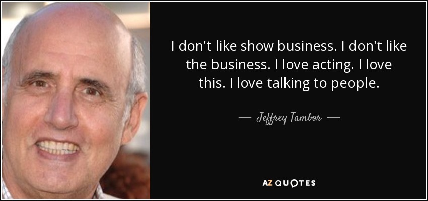 I don't like show business. I don't like the business. I love acting. I love this. I love talking to people. - Jeffrey Tambor