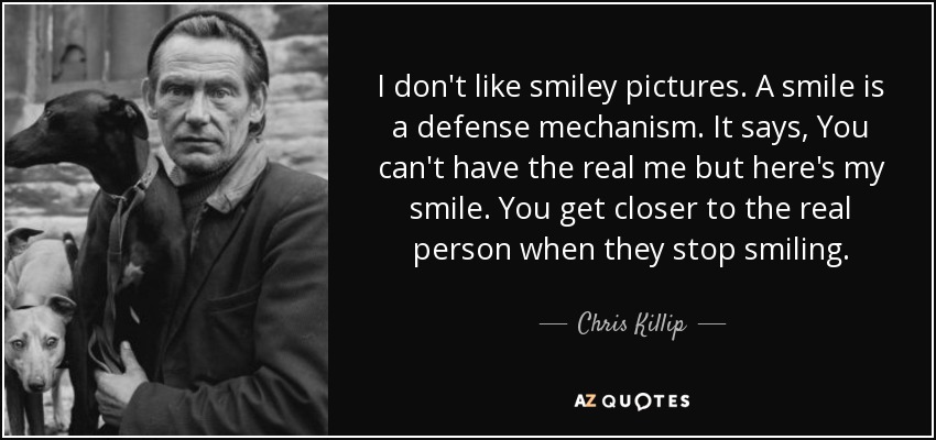 I don't like smiley pictures. A smile is a defense mechanism. It says, You can't have the real me but here's my smile. You get closer to the real person when they stop smiling. - Chris Killip