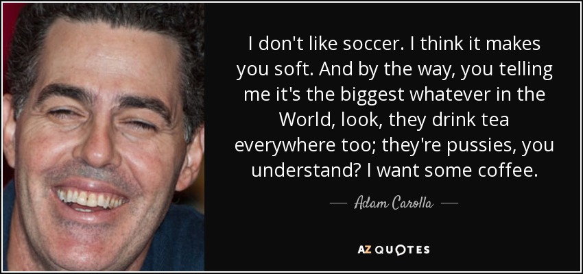 I don't like soccer. I think it makes you soft. And by the way, you telling me it's the biggest whatever in the World, look, they drink tea everywhere too; they're pussies, you understand? I want some coffee. - Adam Carolla