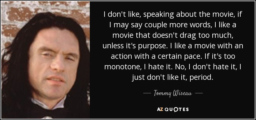 I don't like, speaking about the movie, if I may say couple more words, I like a movie that doesn't drag too much, unless it's purpose. I like a movie with an action with a certain pace. If it's too monotone, I hate it. No, I don't hate it, I just don't like it, period. - Tommy Wiseau